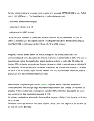 funcţiei mitocondriale şi provocarea morţii celulelor prin apoptoză (MATSUSHIGE şi col.; TURK
şi col.; UCHIGATA şi col. Trei funcţii la nivelul celulelor beta cum sunt:
- activitatea de radical scavenging
- acţiunea de inhibare a IL-1B
-inhibarea acţiunii NO sintazei
au un rol foarte important în provocarea diabetului zaharat insulino-dependent. Studiile au
arătat că extractul apos de propolis prezintă o foarte puternică acţiune de radical scavenging
(MATSUSHIGE şi col.) precum şi de inhibare a IL-1B şi a NO sintazei.
Propolisul vindeca o serie de boli ale aparatului digestiv, ale aparatlui circulator, si se
administreaza sub forma de picaturi din tinctura de propolis in concentratie de 30%-40% care se
iau dimineata inainte de masa.In ulcer gastro-duodenal, enterite şi colite, câte 40 picături de
tinctura 30% dimineata pe nemâncate; în dureri de stomac şi boli virotice ale stomacului câte 30
de picaturi în 100 ml apă sau lapte dimineata; în inflamaţii ale ficatului câte 40 picături, de două
ori pe zi, în lOOml apă sau lapte, înaintea meselor cu o oră; în parazitozele intestinale, câte 10
picături, de 2 ori pe zi,înaintea meselor principale
O multime de boli ginecologice precum cervicita, vaginita, metrite ulceroase, leucoree se
vindeca mult mai bine daca pe langa tratamentul medicamentos este urmat si un tratament cu
propolis. Tratamentul se face prin tamponari cu solutie 10% din tinctura de propolis. Se aplică
prin tamponare o dată pe zi soluţia alcoolică 3-15%.
La tratarea prostatei şi a adenomului de prostată se suge propolis brut (câte 5 grame pe zi), timp
de 30 de zile.
În uretrită cronică se utilizează tinctura de propolis (20%), luând câte 40 picături, de două ori pe
zi, cu o oră înainte de mese.
 