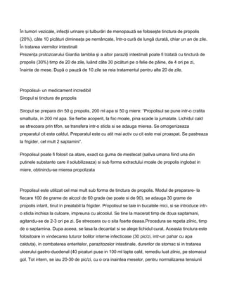 În tumori vezicale, infecţii urinare şi tulburări de menopauză se foloseşte tinctura de propolis
(20%), câte 10 picături dimineaţa pe nemâncate, într-o cură de lungă durată, chiar un an de zile.
În tratarea viermilor intestinali
Prezenţa protozoarului Giardia lamblia şi a altor paraziţi intestinali poate fi tratată cu tinctură de
propolis (30%) timp de 20 de zile, luând câte 30 picături pe o felie de pâine, de 4 ori pe zi,
înainte de mese. După o pauză de 10 zile se reia tratamentul pentru alte 20 de zile.
Propolisul- un medicament incredibil
Siropul si tinctura de propolis
Siropul se prepara din 50 g propolis, 200 ml apa si 50 g miere: “Propolisul se pune intr-o cratita
smaltuita, in 200 ml apa. Se fierbe acoperit, la foc moale, pina scade la jumatate. Lichidul cald
se strecoara prin tifon, se transfera intr-o sticla si se adauga mierea. Se omogenizeaza
preparatul cit este caldut. Preparatul este cu atit mai activ cu cit este mai proaspat. Se pastreaza
la frigider, cel mult 2 saptamini”.
Propolisul poate fi folosit ca atare, exact ca guma de mestecat (saliva umana fiind una din
putinele substante care il solubilizeaza) si sub forma extractului moale de propolis inglobat in
miere, obtinindu-se mierea propolizata
Propolisul este utilizat cel mai mult sub forma de tinctura de propolis. Modul de preparare- la
fiecare 100 de grame de alcool de 60 grade (se poate si de 90), se adauga 30 grame de
propolis intarit, tinut in prealabil la frigider. Propolisul se taie in bucatele mici, si se introduce intr-
o sticla inchisa la culoare, impreuna cu alcoolul. Se tine la macerat timp de doua saptamani,
agitandu-se de 2-3 ori pe zi. Se strecoara cu o sita foarte deasa.Procedura se repeta zilnic, timp
de o saptamina. Dupa aceea, se lasa la decantat si se alege lichidul curat. Aceasta tinctura este
folositoare in vindecarea tuturor bolilor interne infectioase (30 pic/zi, intr-un pahar cu apa
calduta), in combaterea enteritelor, parazitozelor intestinale, durerilor de stomac si in tratarea
ulcerului gastro-duodenal (40 picaturi puse in 100 ml lapte cald, remediu luat zilnic, pe stomacul
gol. Tot intern, se iau 20-30 de pic/zi, cu o ora inaintea meselor, pentru normalizarea tensiunii
 