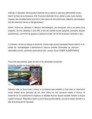 arteriale. in alcoolism, 50 de picaturi dizolvate intr-un pahar cu apa rece administrate omului
beat il vor face sa se trezeasca. Cite 10 picaturi dizolvate intr-un pahar cu apa, luate inaintea
meselor, dau rezultate foarte bune intr-o mare gama de boli (pulmonare, digestive, ginecologice,
boli ale sistemului nervos si boli glandulare)”.
Extern, tinctura se utilizeaza in afectiuni dermatologice, prin tamponari, fara a se pansa locul
respectiv. Se mai utilizeaza in boli ORL si boli ale cavitatii bucale (gingivite, stomatite, abcese,
parodontoza), sub forma de gargara si spalaturi bucale, cite 30-40 de picaturi dizolvate in apa.
In incheiere as dori sa adaug un articol de interes major privind sanatatea facand referire si la
partea de stomatologiesi o atentionare in ceea ce priveste chimicalele ce domnina
alimentatia si traiul oamenilor.acest articol este anexat de pe CODEX ALIMENTARIUS
Fluorul din apa potabila, pasta de dinti ori din alimentele conservate
Posted by acodex on august 30th, 2010
Adevarul este ca fluorul este o otrava si ca tratarea apei potabile cu fluor este un experiment
social inceput acum patruzeci de ani. Unul dintre cei mai cunoscuti experti in fluoruri ne
transmite un nou avertisment in legatura cu efectele fluorului asupra sanatatii noastre si asupra
copiilor nenascuti. Reporterul nostru a primit doua povesti diferite, una de la medicii dentisti si o
alta de la birocratii din Sanatate.
 