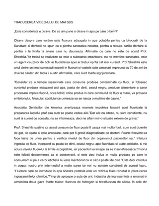 TRADUCEREA VIDEO-ULUI DE MAI SUS
„Este considerata o otrava. De ce am pune o otrava in apa pe care o bem?”
Otrava despre care vorbim este fluorura adaugata in apa potabila pentru ca birocratii de la
Sanatate si dentistii ne spun ca e pentru sanatatea noastra, pentru a reduce cariile dentare si
pentru a le limita la nivele care nu dauneaza. Afirmatie cu care nu este de acord Prof.
Sheshila.”Ar trebui sa realizeze ca este o substanta otravitoare, nu ne mentine sanatatea, este
un agent cauzator de boli iar fluoridarea apei ar trebui oprita cat mai curand. Prof.Sheshila este
unul dintre cei mai cunoscuti experti in fluoruri si vastele sale cercetari impreuna cu 70 de ani de
diverse cautari din India ii sustin afirmatiile, care sunt foarte ingrijoratoare.
”Consider ca o femeie insarcinata care consuma produse contaminate cu fluor, si folosesc
cuvantul produse incluzand aici apa, pasta de dinti, ceaiul negru, produse alimentare a caror
procesare implica fluorul, orice lichid, orice produs in care continutul de fluor e mare, va provoca
embrionului, fetusului, copilului ce urmeaza sa se nasca o multime de daune.”
Asociatia Dentistilor din America avertizeaza mamele impotriva folosirii apei fluoridate la
prepararea laptelui praf asa cum se poate vedea aici.”Dar ele nu citesc, nu sunt constiente, nu
sunt la curent cu aceasta, nu se informeaza, deci ne aflam intr-o situatie extrem de grava.”
Prof. Sheshila sustine ca acest consum de fluor poate fi cauza mai multor boli, cum sunt durerile
de gat, de spate si cele articulare, care pot fi gresit diagnosticate de doctori. Foarte frecvent ea
face teste de urina pentru a verifica nivelul de fluor din organismul pacientilor sai.” Inlatura
ingestia de fluor, incepand cu pasta de dinti, ceaiul negru, apa fluoridata si toate celelalte, si vei
aduce nivelul fluorului la limite acceptabile, iar pacientul va incepe sa se insanatoseasca.”Fluorul
este folosit deasemenea ca si conservant, si este deci inclus in multe produse pe care le
consumam si pe a caror eticheta nu este mentionat ca in cazul pastei de dinti.”Este deci introdus
in corpul nostru prin intermediul a multe surse iar noi nu suntem constienti de aceast lucru.
”Fluorura care se introduce in apa noastra potabila este un reziduu toxic rezultat la producerea
ingrasamintelor chimice.”Timp de aproape o suta de ani, industria de ingrasaminte a emanat in
atmosfera doua gaze foarte toxice: fluorura de hidrogen si tetrafluorura de siliciu. In cele din
 