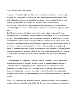 Fluorul este mai nociv decat plumbul
Fluorizarea a inceput oficial prin anii `30, cand un grup de oameni de stiinta au descoperit ca
adaugand mici cantitati de fluor intr-un lichid, acest element devenea benefic in lupta contra
cariilor. Cu toate ca s-a demonstrat ca fluorul favorizeaza intarirea smaltului dintilor, el poate
produce si multe tulburari de sanatate, mult mai grave decat v-ati putea imagina.
Cati dintre noi, stiu de exemplu , ca acest element care se utilizeaza in fluorizarea apei si a
pastei de dinti provine din reziduurile rezultate din fabricarea aluminiului ? Cu siguranta, foarte
putini…
Este folosit de asemenea si la fabricarea otravurilor pentru sobolani si gandaci. Primele
intoxicari cauzate de fluor dateaza din perioada Revolutiei Industriale. In anul 1850 fabricile de
fier, cupru si aluminiu au evacuat in aer mari cantitati de substante cu grad ridicat de toxicitate,
omorand animale, plante si chiar fiinte umane. Poluarea s-a intensificat in anii ’20 , atunci cand
dezvoltarea infloritoare a industriei a inceput sa fie o problema comuna a tarilor industrializate. A
aparut insa o problema : milioanele de tone de fluoruri obtinute sub forma de reziduuri. S-a
hotarat ca ele sa fie deversate in rauri sau in mediul inconjurator, netinandu-se cont de faptul ca
erau foarte nocive pentru sanatatea publica. In scurt timp aceste substante toxice au inceput sa
se foloseasca la o scara din ce in ce mai marela prepararea unor otravuri cum ar fi cea de
sobolani.
La inceputul anilor ’30 lua amploare o campanie agresiva care oferea o solutie miraculoasa
pentru problema deseurilor derivatilor din fluor. Aceasta se baza pe adaugarea fluorului in
cantitati controlabile, in apa potabila, ajutand astfel la prevenirea cariilor dentare.Cateva
persoane printre care si scriitorul si doctorul Joel Griffiths afirma ca acest fapt nu a fost o
descoperire medicala , ci o campanie orchestrata de fabricantii de aluminiu cu scopul de a
dezinforma publicul si de a distrage atentia de la ceea ce era cu adevarat important : toxicitatea
fluorului,
In anul 1939 , fluorizarea apei din America de Nord s-a transformat dintr-o simpla propunere in
realitate, multumita cercetarilor facute de Geral J. Cox care nu era nici doctor, nici stomatolog…
 