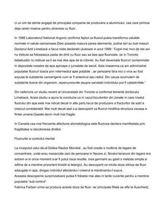 ci un om de stiinta angajat de principala companie de producere a aluminiului, cea care primise
deja cereri masive pentru otravirea cu fluor.
In 1988 Laboratorul National Argonic confirma faptul ca fluorul putea transforma celulele
normale in celule canceroase.Desi aceasta masura parea alarmanta, putine tari au luat masuri.
Doctorul Ardi Limeback a facut niste declaratii uluitoare in anul 1999: “Copiii mai mici de trei ani
nu trebuie sa foloseasca pasta de dinti cu fluor sau sa bea apa fluorizata, iar in Toronto
bebelusilor nu trebuie sa li se mai dea apa de la robinet. Au fost deversate fluoruri contaminate
in depozitele noastre de apa aproape o jumatate de secol. Asta inseamna ca am adiministrat
populatiei fluoruri toxice prin intermediul apei potabile , iar persoane fara nici o vina au fost
expuse la substante cancerigene cum ar fi arsenicul sau radiul. Din cauza acumularii de
substante toxice din organism, repercursiunile asupra sanatatii individului pot fi catastrofale.”
Din nefericire un studiu recent al Universitatii din Toronto a confirmat temerile doctorului
Limeback. Acest studiu a ajuns la concluzia ca in cazul locuitorilor din zonele in care nivelul
fluorului din apa este mai ridicat decat in alte parti,riscul de producere a fracturilor de sold a
crescut considerabil. Mai mult decat atat s-a descoperit ca fluorul modifica structura osoasa a
fiintei umane.Oasele devin mult mai fragile.
In Canada cea mai frecventa afectiune stomatologica este fluoroza dentara manifestata prin
fragilitatea si decolorarea dintilor.
Fluorurile si controlul mental
La inceputul celui de-al Doilea Razboi Mondial , au fost create o multime de lagare de
concentrare, unde erau masacrate zeci de persoane in fiecare zi. Nivelul tensiunii din lagare era
extrem si in orice moment s-ar fi putut risca revolte, insa germanii au gasit o metoda simpla si
ieftina de a mentine prizonierii linistiti si letargici. Au descoperit ca micile doze zilnice de fluor
adaugate in apa, drogau individul afectandu-i creierul si mentinandu-l supus.
Aceasta descoperire surprinzatoare putea fi folosita mai ales in tarile cucerite pentru a mentine
populatia “sub control”.
Fabrica Farben urma sa produca aceste doze de fluor, iar principala filiala se afla la Auschwitz,
 