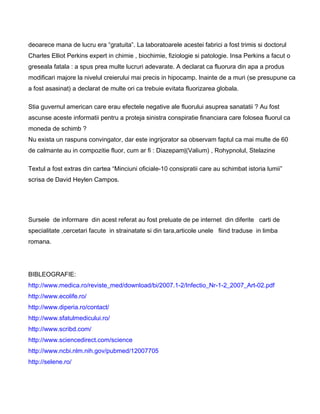 deoarece mana de lucru era “gratuita”. La laboratoarele acestei fabrici a fost trimis si doctorul
Charles Elliot Perkins expert in chimie , biochimie, fiziologie si patologie. Insa Perkins a facut o
greseala fatala : a spus prea multe lucruri adevarate. A declarat ca fluorura din apa a produs
modificari majore la nivelul creierului mai precis in hipocamp. Inainte de a muri (se presupune ca
a fost asasinat) a declarat de multe ori ca trebuie evitata fluorizarea globala.
Stia guvernul american care erau efectele negative ale fluorului asuprea sanatatii ? Au fost
ascunse aceste informatii pentru a proteja sinistra conspiratie financiara care folosea fluorul ca
moneda de schimb ?
Nu exista un raspuns convingator, dar este ingrijorator sa observam faptul ca mai multe de 60
de calmante au in compozitie fluor, cum ar fi : Diazepam|(Valium) , Rohypnolul, Stelazine
Textul a fost extras din cartea “Minciuni oficiale-10 consipratii care au schimbat istoria lumii”
scrisa de David Heylen Campos.
Sursele de informare din acest referat au fost preluate de pe internet din diferite carti de
specialitate ,cercetari facute in strainatate si din tara,articole unele fiind traduse in limba
romana.
BIBLEOGRAFIE:
http://www.medica.ro/reviste_med/download/bi/2007.1-2/Infectio_Nr-1-2_2007_Art-02.pdf
http://www.ecolife.ro/
http://www.diperia.ro/contact/
http://www.sfatulmedicului.ro/
http://www.scribd.com/
http://www.sciencedirect.com/science
http://www.ncbi.nlm.nih.gov/pubmed/12007705
http://selene.ro/
 