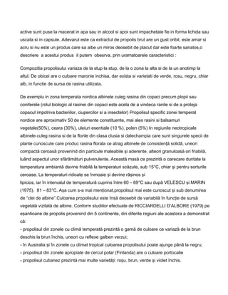 active sunt puse la macerat in apa sau in alcool si apoi sunt impachetate fie in forma lichida sau
uscata si in capsule. Adevarul este ca extractul de propolis brut are un gust oribil, este amar si
acru si nu este un produs care sa aibe un miros deosebit de placut dar este foarte sanatos,o
descriere a acestui produs il putem obesrva. prin uramatoarele caracteristici :
Compozitia propolisului variaza de la stup la stup, de la o zona la alta si de la un anotimp la
altul. De obicei are o culoare maronie inchisa, dar exista si varietati de verde, rosu, negru, chiar
alb, in functie de sursa de rasina utilizata.
De exemplu in zona temperata nordica albinele culeg rasina din copaci precum plopii sau
coniferele (rolul biologic al rasinei din copaci este acela de a vindeca ranile si de a proteja
copacul impotriva bacteriilor, ciupercilor si a insectelor) Propolisul specific zonei temperat
nordice are aproximativ 50 de elemente constituente, mai ales rasini si balsamuri
vegetale(50%), ceara (30%), uleiuri esentiale (10 %), polen (5%) In regiunile neotropicale
albinele culeg rasina si de la florile din clasa clusia si dalechampia care sunt singurele specii de
plante cunoscute care produc rasina florala ce atrag albinele de consistenţă solidă, uneori
compactă ceroasă provenind din particule maleabile şi aderente, alteori granuloasă ori friabilă,
luând aspectul unor sfărâmături pulverulente. Această masă ce prezintă o oarecare duritate la
temperatura ambiantă devine friabilă la temperaturi scăzute, sub 15°C, chiar şi pentru sorturile
ceroase. La temperaturi ridicate se înmoaie şi devine răşinos şi
lipicios, iar în intervalul de temperatură cuprins între 60 – 69°C sau după VELESCU şi MARIN
(1975), 81 – 83°C. Aşa cum s-a mai menţionat,propolisul mai este cunoscut şi sub denumirea
de “clei de albine”.Culoarea propolisului este însă deosebit de variabilă în funcţie de sursă
vegetală vizitată de albine. Conform studiilor efectuate de RICCIARDELLI D’ALBORE (1979) pe
eşantioane de propolis provenind din 5 continente, din diferite regiuni ale acestora a demonstrat
că:
- propolisul din zonele cu climă temperată prezintă o gamă de culoare ce variază de la brun
deschis la brun închis, uneori cu reflexe galben verzui;
- în Australia şi în zonele cu climat tropical culoarea propolisului poate ajunge până la negru;
- propolisul din zonele apropiate de cercul polar (Finlanda) are o culoare portocalie
- propolisul cubanez prezintă mai multe varietăţi: roşu, brun, verde şi violet închis.
 