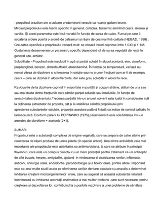- propolisul brazilian are o culoare predominant verzuie cu nuanţe galben brune.
Mirosul propolisului este foarte specific în general, complex, balsamic amintind ceara, mierea şi
vanilia. Şi acest parametru este însă variabil în funcţie de sursa de cules. Fumul pe care îl
scoate la ardere poartă o aromă de balsamuri şi răşini de cea mai fină calitate (HEGAZI, 1998) .
Greutatea specifică a propolisului variază mult: se citează valori cuprinse între 1,033 şi 1,145.
Gustul este deasemenea un parametru specific dependent tot de sursa vegetală dar este în
general iute, arzător.
Solubilitate - Propolisul este insolubil în apă şi parţial solubil în alcool,acetonă, eter, cloroform,
propilenglicol, benzen, dimetilsulfoxid, etilendiamină. În funcţie de temperatură, variază nu
numai viteza de dizolvare ci şi trecerea în soluţie sau nu a unor fracţiuni cum ar fi de exemplu
ceara – care se dizolvă în alcool fierbinte, dar este greu solubilă în alcool la rece.
Reziduurile de la dizolvare cuprind în majoritate impurităţi şi corpuri străine, alături de una sau
sau mai multe dintre fracţiunile care rămân parţial solubile sau insolubile, în funcţie de
selectivitatea dizolvantului.Trecerea parţială într-un anumit solvent este luată în considerare atât
la obţinerea extractelor de propolis, cât şi la stabilirea calităţii propolisului prin
aprecierea substanţelor solubile, proporţia acestora putând fi dată ca indice de control calitativ în
farmaceutică. Conform părerii lui POPRAVKO (1975),caracteristică este solubilitatea într-un
amestec de cloroform + acetonă (2+1).
SUMAR:
Propolisul este o substanţă complexa de origine vegetală, care se prepara de catre albine prin
colectarea de răşini produse de unele plante (în special arbori). Una dintre activităţile cele mai
importante ale propolisului este activitatea sa antimicrobiana, la care se atribuie în principal
flavonoizi, care este un compus bioactiv cu un mare potenţial pentru tratament ca un antiseptic
de afte bucale, herpes, amigdalite, ajutand in vindecarea si cicatrizarea ranilor, inflamator,
anticarii, chirurgie orala, endodontie, parodontologie şi a bolilor orale, printre altele. Important
este ca ,mai multe studii axate pe eliminarea cariilor dentare asociate cu propolis a determinat
inhibarea creşterii microorganismelor orale, care au sugerat că această substanţă naturală
interferează cu inhibarea activităţii enzimatice a mai multor proteine ,care sunt necesare pentru
creşterea şi dezvoltarea lor, contribuind la o posibila rezolvare a unei probleme de sănătate
 