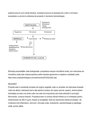 publică precum sunt cariile dentare. Această revizuire se bazează de a oferi o furnizare
actualizata cu privire la utilizarea de propolis în domeniul stomatologiei.
Eficienţa proprietăţilor sale biologiceale propolisului asupra microflorei orale, prin reducerea de
microflora orală este redusă aparitia cariilor dentare generand o creştere a sănătatii orale.
http://www.actaodontologica.com/ediciones/2010/2/art22.asp
REZUMAT
Propolis este o substanţă complex de origine vegetală, este un amestec de răşinoase Această
miere de albine colectează de la alte plante şi boboci de copac (primar copaci). antimicrobian
Activitatea sa este una dintre cele mai cele mai importante,care este atribuită în principal
flavonoizilo, compus bioactiv. Propolisul este un produs eficient folosit ca un antiseptic pentru
tratamentulor de afte în gură, herpes şi amigdalita. Este de asemenea utilizat proceselor de
vindecare anti-inflamatorii, anti-carii, chirurgie orala, endodontic, parodontologie şi patologie
orală, printre altele.
 