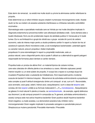 Este demn de remarcat, ca există mai multe studii cu privire la eliminarea cariilor referitoare la
propolis.
Este determinat ca un efect inhibitor asupra creşterii numeroase microorganisme orale. Aceste
studii ne fac sa credem că aceasta substanta interfereaza cu inhibarea naturală a activitătilor
enzimatice .
Stomatologia este o specialitate medicala care se întinde pe mai multe discipline implicate în
diagnostic,tratamentul şi prevenirea bolilor care afectează sănătatea orală . Caria dentara este o
boală infecţioasă, fiind una din problemele majore de sănătate publice în Venezuela şi în toată
lumea .Ea nu se limitează la o grupă de vârstă sau o grupa sociala din punct de vedere
economic, este de interes major pentru a studia problema cariilor în raport cu factori de risc al
acestora,în special a florei microbiene orale, şi să investigheze bacteriostatic potenţiali agenţi
cu caracter natural, precum propolisul. Astăzi implicaţiile
propolisului în zona stomatologiei în raport cu proprietăţi medicinale, este un
produs natural, care e disponibil pentru toţi si poate fi utilizat ca o alternativă la agentii patogeni
responsabili de formarea placii dentare si cariilor dentare .
Propolisul este un produs de albine fiind un material lipicios de culoare inchisa,
care este colectata din diferite plante si se amesteca cu ceara. Albinele captusesc pereţii
interiori stupilor cu un strat subţire de propolis, în scopul de a repara si a proteja stupul de
invadatori.Propolisul este o substanţă de îmbălsămare, fiind responsabil pentru incidenta
scazuta de bacterii în interiorul stupului . Mecanismul de activitatea antimicrobiană a propolisului
este complex şi poat fi atribuit sinergismului dintre unii compusii ai sai, cum ar fi : flavonoidele,
acizi aromatici, acizi graşi, esterii, hidroxi acizi, sesquiterpene ( sunt o clasa de terpene care
constau din trei izopren unităţi şi au formula moleculară C 15 H 24 monoterpenes , Sesquiterpene
se găsesc în mod natural în plante şi insecte, ca semiochemicals , de exemplu, agenţi defensive
sau feromoni ) şi alţi compuşi prezenti în compoziţia sa. În general, activitatea antimicrobiană a
acestui compus este mai activa împotriva bacteriilor Gram pozitive decât împotriva bacteriilor
Gram-negative, cu toate acestea, s-a demonstrat caracterul său inhibitor oral a
microorganismelor Gram negativ implicate în procesele cariogene si parodontale precum
Streptococcus mutans parodontal, Prevotella intermedia / Prevotella
 