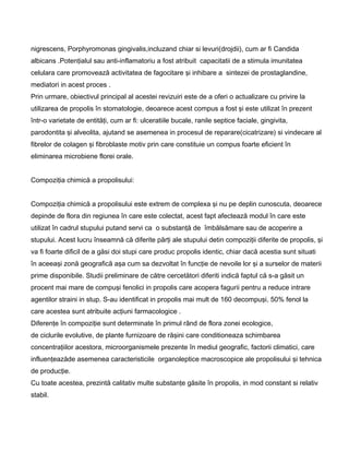 nigrescens, Porphyromonas gingivalis,incluzand chiar si levuri(drojdii), cum ar fi Candida
albicans .Potenţialul sau anti-inflamatoriu a fost atribuit capacitatii de a stimula imunitatea
celulara care promovează activitatea de fagocitare şi inhibare a sintezei de prostaglandine,
mediatori in acest proces .
Prin urmare, obiectivul principal al acestei revizuiri este de a oferi o actualizare cu privire la
utilizarea de propolis în stomatologie, deoarece acest compus a fost şi este utilizat în prezent
într-o varietate de entităţi, cum ar fi: ulceratiile bucale, ranile septice faciale, gingivita,
parodontita şi alveolita, ajutand se asemenea in procesul de reparare(cicatrizare) si vindecare al
fibrelor de colagen şi fibroblaste motiv prin care constituie un compus foarte eficient în
eliminarea microbiene florei orale.
Compoziţia chimică a propolisului:
Compoziţia chimică a propolisului este extrem de complexa şi nu pe deplin cunoscuta, deoarece
depinde de flora din regiunea în care este colectat, acest fapt afectează modul în care este
utilizat în cadrul stupului putand servi ca o substanţă de îmbălsămare sau de acoperire a
stupului. Acest lucru înseamnă că diferite părţi ale stupului detin compoziţii diferite de propolis, şi
va fi foarte dificil de a găsi doi stupi care produc propolis identic, chiar dacă acestia sunt situati
în aceeaşi zonă geografică aşa cum sa dezvoltat în funcţie de nevoile lor şi a surselor de materii
prime disponibile. Studii preliminare de către cercetători diferiti indică faptul că s-a găsit un
procent mai mare de compuşi fenolici in propolis care acopera fagurii pentru a reduce intrare
agentilor straini in stup. S-au identificat in propolis mai mult de 160 decompuşi, 50% fenol la
care acestea sunt atribuite acţiuni farmacologice .
Diferenţe în compoziţie sunt determinate în primul rând de flora zonei ecologice,
de ciclurile evolutive, de plante furnizoare de răşini care conditioneaza schimbarea
concentraţiilor acestora, microorganismele prezente în mediul geografic, factorii climatici, care
influenţeazăde asemenea caracteristicile organoleptice macroscopice ale propolisului şi tehnica
de producţie.
Cu toate acestea, prezintă calitativ multe substanţe găsite în propolis, in mod constant si relativ
stabil.
 