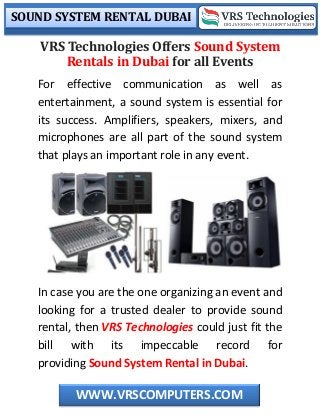 SOUND SYSTEM RENTAL DUBAI
WWW.VRSCOMPUTERS.COM
VRS Technologies Offers Sound System
Rentals in Dubai for all Events
For effective communication as well as
entertainment, a sound system is essential for
its success. Amplifiers, speakers, mixers, and
microphones are all part of the sound system
that plays an important role in any event.
In case you are the one organizing an event and
looking for a trusted dealer to provide sound
rental, then VRS Technologies could just fit the
bill with its impeccable record for
providing Sound System Rental in Dubai.
 