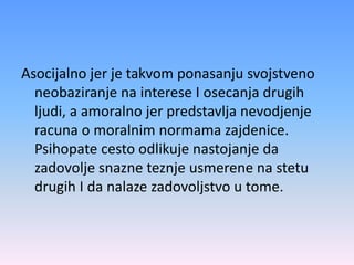 Asocijalno jer je takvom ponasanju svojstveno
neobaziranje na interese I osecanja drugih
ljudi, a amoralno jer predstavlja nevodjenje
racuna o moralnim normama zajdenice.
Psihopate cesto odlikuje nastojanje da
zadovolje snazne teznje usmerene na stetu
drugih I da nalaze zadovoljstvo u tome.
 