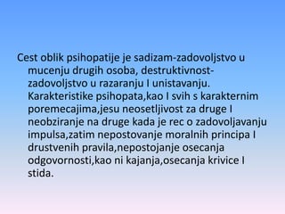 Cest oblik psihopatije je sadizam-zadovoljstvo u
mucenju drugih osoba, destruktivnost-
zadovoljstvo u razaranju I unistavanju.
Karakteristike psihopata,kao I svih s karakternim
poremecajima,jesu neosetljivost za druge I
neobziranje na druge kada je rec o zadovoljavanju
impulsa,zatim nepostovanje moralnih principa I
drustvenih pravila,nepostojanje osecanja
odgovornosti,kao ni kajanja,osecanja krivice I
stida.
 