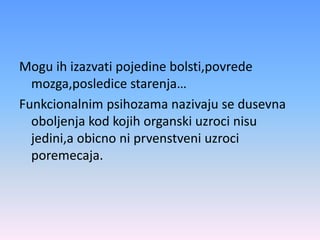 Mogu ih izazvati pojedine bolsti,povrede
mozga,posledice starenja…
Funkcionalnim psihozama nazivaju se dusevna
oboljenja kod kojih organski uzroci nisu
jedini,a obicno ni prvenstveni uzroci
poremecaja.
 