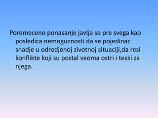 Poremeceno ponasanje javlja se pre svega kao
posledica nemogucnosti da se pojedinac
snadje u odredjenoj zivotnoj situaciji,da resi
konflikte koji su postal veoma ostri i teski za
njega.
 