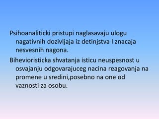 Psihoanaliticki pristupi naglasavaju ulogu
nagativnih dozivljaja iz detinjstva I znacaja
nesvesnih nagona.
Bihevioristicka shvatanja isticu neuspesnost u
osvajanju odgovarajuceg nacina reagovanja na
promene u sredini,posebno na one od
vaznosti za osobu.
 