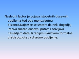 Nasledni factor je pojava istovetnih dusevnih
oboljenja kod oba monozigotna
blizanca.Najcesce se smatra da neki dogadjaj
izaziva snazan dusevni potres I ozivljava
nasledjem date ili ranijim iskustvom formalne
predispozicije za disevno oboljenje.
 