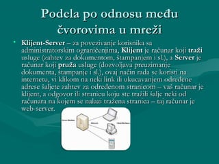 Podela po odnosu međuPodela po odnosu među
čvorovima u mrežičvorovima u mreži
• Klijent-ServerKlijent-Server – za povezivanje korisnika sa– za povezivanje korisnika sa
administratorskim ograničenjima,administratorskim ograničenjima, KlijentKlijent je računar kojije računar koji tražitraži
usluge (zahtev za dokumentom, štampanjem i sl.), ausluge (zahtev za dokumentom, štampanjem i sl.), a ServerServer jeje
računar kojiračunar koji pružapruža usluge (dozvoljava preuzimanjeusluge (dozvoljava preuzimanje
dokumenta, štampanje i sl.), ovaj način rada se koristi nadokumenta, štampanje i sl.), ovaj način rada se koristi na
internetu, vi klikom na neki link ili ukucavanjem određeneinternetu, vi klikom na neki link ili ukucavanjem određene
adrese šaljete zahtev za određenom stranicom – vaš računar jeadrese šaljete zahtev za određenom stranicom – vaš računar je
klijent, a odgovor ili stranicu koju ste tražili šalje neki odklijent, a odgovor ili stranicu koju ste tražili šalje neki od
računara na kojem se nalazi tražena stranica – taj računar jeračunara na kojem se nalazi tražena stranica – taj računar je
web-server.web-server.
 