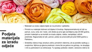 Podjela
materijala
za izradu
odjeće
- Materijali za izradu odjeće bijele se na prirodne i vještačke.
- Prirodni su materijali dobiveni od biljaka ili životinja. Najreprezentativniji od njih su
pamuk, vuna, svila, lan i koža. Još otkako je prva igla osmišljena prije 20 000 godina,
prirodni materijali su se koristili za izradu odjeće, nakita, namještaja i sličnih
predmeta. Najpoznatiji od njih, pamuk, počeo se proizvoditi još pred 5000 godina u
Pakistanu,
- Sintetička vlakna imaju strukturu sličnu prirodnim vlaknima, ali se ponešto razlikuju u
svojstvima. Njihova je glavna prednost u tome što se gotovo ne gužvaju, ne skupljaju
i vrlo su jednostavni za održavanje. Tu spadaju poliester, elastin, celulozna vlakna isl.
 