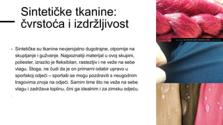 Sintetičke tkanine:
čvrstoća i izdržljivost
- Sintetičke su tkanine nevjerojatno dugotrajne, otpornije na
skupljanje i gužvanje. Najpoznatiji materijal u ovoj skupini,
poliester, izrazito je fleksibilan, rastezljiv i ne veže na sebe
vlagu. Stoga, ne čudi da je on primarni odabir upravo u
sportskoj odjeći – sportaši se mogu pozdraviti s neugodnim
tragovima znoja na odjeći. Samim time što ne veže na sebe
vlagu i zadržava toplinu, čini ga idealnim i za zimsku odjeću.
-
This Photo by Unknown author islicensed under CC BY-NC-ND.
 