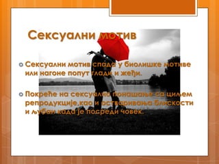Сексуални мотив

 Сексуални мотив спада у биолишке мотиве
 или нагоне попут глади и жеђи.

 Покрећена сексуално понашање са циљем
 репродукције,као и остваривања блискости
 и љубаи када је посреди човек.
 