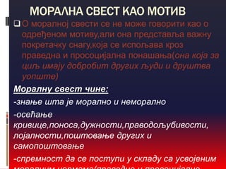 МОРАЛНА СВЕСТ КАО МОТИВ
 О моралној свести се не може говорити као о
  одређеном мотиву,али она представља важну
  покретачку снагу,која се испољава кроз
  праведна и просоцијална понашања(она која за
  циљ имају добробит других људи и друштва
  уопште)
Моралну свест чине:
-знање шта је морално и неморално
-осећање
кривице,поноса,дужности,праводољубивости,
лојалности,поштовање других и
самопоштовање
-спремност да се поступи у складу са усвојеним
 