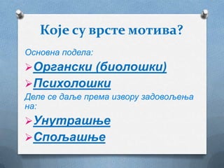 Које су врсте мотива?
Основна подела:
Органски (биолошки)
Психолошки
Деле се даље према извору задовољења
на:
Унутрашње
Спољашње
 