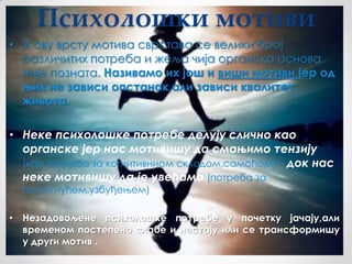 Психолошки мотиви
• У ову врсту мотива сврстава се велики број
  различитих потреба и жеља чија органска основа
  није позната. Називамо их још и виши мотиви јер од
  њих не зависи опстанак,али зависи квалитет
  живота.

• Неке психолошке потребе делују слично као
  органске јер нас мотивишу да смањимо тензију
  (нпр.потреба за когнитивниом складом,самоћом) док нас
  неке мотивишу да је увећамо (потреба за
  постигнућем,узбуђењем)

• Незадовољене психолошке потребе у почетку јачају,али
  временом постепено слабе и нестају или се трансформишу
  у други мотив .
 