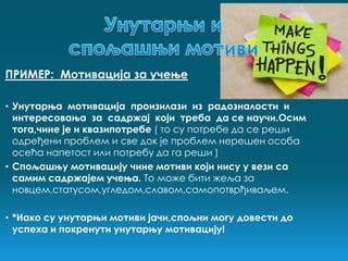 ПРИМЕР: Мотивација за учење

• Унутарња мотивација произилази из радозналости и
  интересовања за садржај који треба да се научи.Осим
  тога,чине је и квазипотребе ( то су потребе да се реши
  одређени проблем и све док је проблем нерешен особа
  осећа напетост или потребу да га реши )
• Спољашњу мотивацију чине мотиви који нису у вези са
  самим садржајем учења. То може бити жеља за
  новцем,статусом,угледом,славом,самопотврђиваљем.

• *Иако су унутарњи мотиви јачи,спољни могу довести до
  успеха и покренути унутарњу мотивацију!
 
