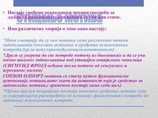 • Постоје урођени психолошки мотиви (потреба за
     Стицање мотива
  љубављу,радозналост),али већина се учи или стиче.

• Има различитих теорија о томе како настају:

*Неки сматрају да су ови мотиви само различити начини
задовољавања неколико основних и урођених психолошких
потреба.(пр.за популарношћу,новцем,поштовањем)
*Други су уверени да све потребе потичу из биолошких и да се учи
начин њиховог задовољавања под утицајем социјалних чинилаца
(СИГМУНД ФРОЈД-већина жеља потиче од сексуалног и
агресивног нагона;
ГОРДОН ОЛПОРТ-мотиви се стичу путем функционалне
аутономије мотива,што значи да активност која је средство за
задовољење мотива,с временом постаје сама себи циљ)
*Према другим теоријама постоји неколико урођених мотива који
су хијерархијски распоређени од основних физиолошких потреба до
највиших психолошких потреба.
 
