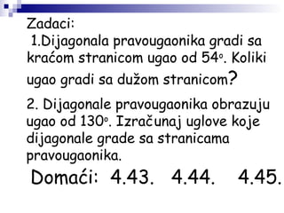 Zadaci:
1.Dijagonala pravougaonika gradi sa
kraćom stranicom ugao od 54o
. Koliki
ugao gradi sa dužom stranicom?
2. Dijagonale pravougaonika obrazuju
ugao od 130o
. Izračunaj uglove koje
dijagonale grade sa stranicama
pravougaonika.
Domaći: 4.43. 4.44. 4.45.
 