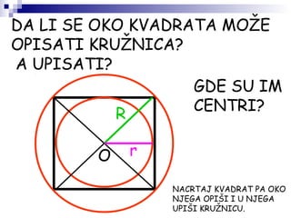 DA LI SE OKO KVADRATA MOŽE
OPISATI KRUŽNICA?
A UPISATI?
O
GDE SU IM
CENTRI?
NACRTAJ KVADRAT PA OKO
NJEGA OPIŠI I U NJEGA
UPIŠI KRUŽNICU.
R
r
 