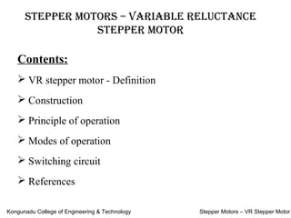 Stepper MotorS – Variable reluctance
Stepper Motor
Contents:
 VR stepper motor - Definition
 Construction
 Principle of operation
 Modes of operation
 Switching circuit
 References
Kongunadu College of Engineering & Technology Stepper Motors – VR Stepper Motor
 