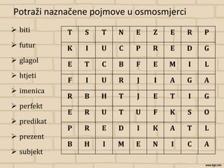 Potraži naznačene pojmove u osmosmjerci
 biti
 futur
 glagol
 htjeti
 imenica
 perfekt
 predikat
 prezent
 subjekt
T S T N E Z E R P
K I U C P R E D G
E T C B F E M I L
F I U R J I A G A
R B H T J E T I G
E R U T U F K S O
P R E D I K A T L
B H I M E N I C A
 
