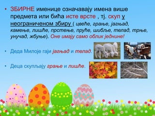 • ЗБИРНЕ именице означавају имена више
предмета или бића исте врсте , тј. скуп у
неограниченом збиру ( цвеће, грање, јагњад,
камење, лишће, прстење, пруће, шибље, телад, трње,
унучад, жбуње). Оне имају само облик једнине!
• Деда Милоје гаји јагњад и телад.
• Деца скупљају грање и лишће.
 