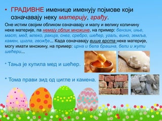 • ГРАДИВНЕ именице именују појмове који
означавају неку материју, грађу.
Оне истим својим обликом означавају и малу и велику количину
неке материје, па немају облик множине, на пример: бензин, иње,
маст, мед, млеко, ракија, снег, сребро, шећер, угаљ, вино, земља,
камен, цигла, гвожђе... Када означавају више врста неке материје,
могу имати множину, на пример: црна и бела брашна, бели и жути
шећери...
* Тања је купила мед и шећер.
* Тома прави зид од цигле и камена.
 