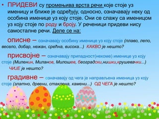 • ПРИДЕВИ су промењива врста речи које стоје уз
именицу и ближе је одређују, односно, означавају неку од
особина именице уз коју стоје. Они се слажу са именицом
уз коју стоје по роду и броју. У реченици придеви нису
самосталне речи. Деле се на:
описне – означавају особину именице уз коју стоје (плаво, лепо,
весело, добар, нежан, срећна, висока...) КАКВО је нешто?
присвојне – означавају припадност(некоме) именице уз коју
стоје (Миленин, Миланов, Милошев, београдски,нишки,крушевачки...)
ЧИЈЕ је нешто?
градивне – означавају од чега је направљена именица уз коју
стоје (златно, дрвени, стаклена, камени...) ОД ЧЕГА је нешто?
 