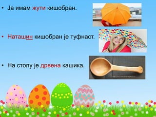 • Ја имам жути кишобран.
• Наташин кишобран је туфнаст.
• На столу је дрвена кашика.
 
