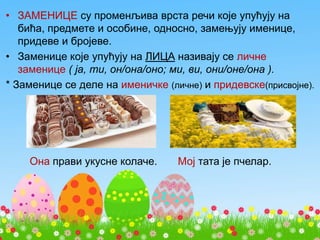 • ЗАМЕНИЦЕ су променљива врста речи које упућују на
бића, предмете и особине, односно, замењују именице,
придеве и бројеве.
• Заменице које упућују на ЛИЦА називају се личне
заменице ( ја, ти, он/она/оно; ми, ви, они/оне/она ).
* Заменице се деле на именичке (личне) и придевске(присвојне).
Она прави укусне колаче. Мој тата је пчелар.
 