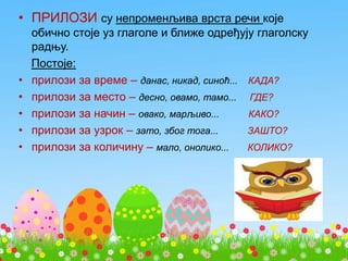 • ПРИЛОЗИ су непроменљива врста речи које
обично стоје уз глаголе и ближе одређују глаголску
радњу.
Постоје:
• прилози за време – данас, никад, синоћ... КАДА?
• прилози за место – десно, овамо, тамо... ГДЕ?
• прилози за начин – овако, марљиво... КАКО?
• прилози за узрок – зато, због тога... ЗАШТО?
• прилози за количину – мало, онолико... КОЛИКО?
 