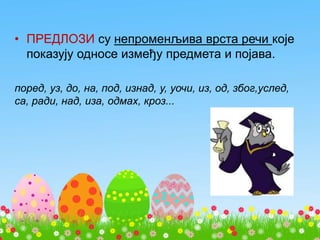 • ПРЕДЛОЗИ су непроменљива врста речи које
показују односе између предмета и појава.
поред, уз, до, на, под, изнад, у, уочи, из, од, због,услед,
са, ради, над, иза, одмах, кроз...
 