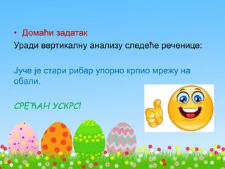 • Домаћи задатак
Уради вертикалну анализу следеће реченице:
Јуче је стари рибар упорно крпио мрежу на
обали.
СРЕЋАН УСКРС!
 