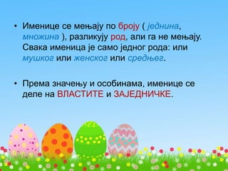 • Именице се мењају по броју ( једнина,
множина ), разликују род, али га не мењају.
Свака именица је само једног рода: или
мушког или женског или средњег.
• Према значењу и особинама, именице се
деле на ВЛАСТИТЕ и ЗАЈЕДНИЧКЕ.
 
