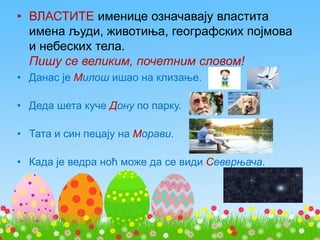 • ВЛАСТИТЕ именице означавају властита
имена људи, животиња, географских појмова
и небеских тела.
Пишу се великим, почетним словом!
• Данас је Милош ишао на клизање.
• Деда шета куче Дону по парку.
• Тата и син пецају на Морави.
• Када је ведра ноћ може да се види Северњача.
 