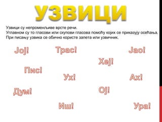 Узвици су непроменљиве врсте речи.
Углавном су то гласови или скупови гласова помоћу којих се приказују осећања.
При писању узвика се обично користе запета или узвичник.
 