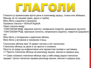 Глаголи су променљиве врсте речи и означавају радњу, стање или збивање.
Мењају се по лицима (прво, друго и треће).
Могу бити у једнини и множини.
Промена глагола = КОНЈУГАЦИЈА
Само глаголи имају:
-ГЛАГОЛСКИ ВИД: свршени (сести), несвршени (седети), двовидски (ручати)
-ГЛАГОЛСКИ РОД: прелазни (читати), непрелазни (седети), повратни (радовати
се)
Могу бити у потврдном и одричном облику.
Могу бити у активном и пасивном стању.
Глаголских облика има 14 (девет личних и пет неличних).
Глаголски облици се деле и на просте и сложене.
Прости се граде од инфинитивне или презентске основе и наставака.
>> Прости глаголски облици не разликују мушки, женски и средњи род.
>> Само сложени глаголски облици који у себи имају радни глаголски
придев / трпни глаголски придев разликују мушки, женски и средњи род.
 