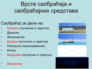 Врсте саобраћаја и
        саобраћајних средстава

Саобраћај се дели на:
•   Копнени (путнички и теретни)
•   Друмски
•   Железнички
•   Водени (путнички и теретни)
•   Поморски (прекоокеански)
•   Речни
•   Ваздушни (путнички и теретни)

•   Васионски
 