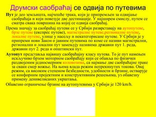 Друмски саобраћај се одвија по путевима
Пут је део земљишта, најчешће трака, који је припремљен за одвијање
  саобраћаја и који повезује две дестинације. У најширем смислу, путем се
  сматра свака површина на којој се одвија саобраћај.
Према значају за саобраћај путеви се у Србији разврставају на аутопутеве,
  брзе путеве (експрес путеве), магистралне путеве,регионалне путеве,
  локалне путеве, улице у насељу и некатегорисане путеве. У Србији је у
  припреми нови Закон о јавним путевима по коме се називи магистрални,
  регионални и локални пут замењују називима државни пут 1. реда,
  државни пут 2. реда и општински пут.
Аутопут представља највишу саобраћајну класу путева. То је пут намењен
  искључиво брзом моторном саобраћају који се обавља по физички
  раздвојеним једносмерним коловозима, са најмање две саобраћајне траке
  за сваки смер вожње. На њима влада режим непрекинутих токова. Овај
  режим, са високим степеном безбедности, удобности и брзине, остварује
  се конфорним пројектним и конструктивним решењима, уз обавезну
  примену денивелисаних укрштања.
Обавезно ограничење брзине на аутопутевима у Србији је 120 km/h.
 