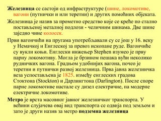 Железница се састоји од инфраструктуре (шине, локомотиве,
  вагони (путнички и или теретни) и других помоћних објеката.
Железница је назив за прометно средство које се креће по стално
  постављеној металној подлози - челичним шинама. Две шине
  заједно чине колосек.
Први вагончићи на пругама употребљавали су се још у 16. веку
  у Немачкој и Енглеској за превоз ископане руде. Вагончиће
  су вукли коњи. Енглески инжењер Stephen изумео је прву
  парну локомотиву. Могла је брзином пешака вући неколико
  рудничких вагона. Градњом удобнијих вагона, почео је
  теретни и путнички развој железница. Прва јавна железничка
  веза успостављена је 1825. између енглеских градова
  Стоктона (Stockton) и Дарлингтона (Darlington). После споре
  парне локомотиве настале су дизел електричне, па модерне
  електричне локомотиве.
Метро је врста масовног јавног железничког транспорта. У
  већини слујачева овај вид транспорта се одвија под земљом и
  зато је други назив за метро подземна железница
 
