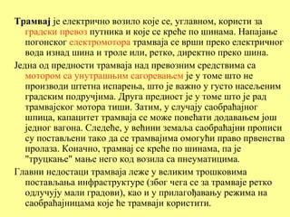 Трамвај је електрично возило које се, углавном, користи за
   градски превоз путника и које се креће по шинама. Напајање
   погонског електромотора трамваја се врши преко електричног
   вода изнад шина и троле или, ретко, директно преко шина.
Једна од предности трамваја над превозним средствима са
   мотором са унутрашњим сагоревањем је у томе што не
   производи штетна испарења, што је важно у густо насељеним
   градским подручјима. Друга предност је у томе што је рад
   трамвајског мотора тиши. Затим, у случају саобраћајног
   шпица, капацитет трамваја се може повећати додавањем још
   једног вагона. Следеће, у већини земаља саобраћајни прописи
   су постављени тако да се трамвајима омогући право првенства
   пролаза. Коначно, трамвај се креће по шинама, па је
   "труцкање" мање него код возила са пнеуматицима.
Главни недостаци трамваја леже у великим трошковима
   постављања инфраструктуре (због чега се за трамваје ретко
   одлучују мали градови), као и у прилагођавању режима на
   саобраћајницама које ће трамваји користити.
 