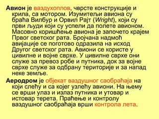 Авион је ваздухоплов, чврсте конструкције и
 крила, са мотором. Изумитељи авиона су
 браћа Вилбур и Орвил Рајт (Wright), који су
 први људи који су успели да полете авионом.
 Масовно коришћење авиoна је започето крајем
 Првог светског рата. Бројчана надмоћ
 авијације се поготово одразила на исход
 Другог светског рата. Авиони се користе у
 цивилне и војне сврхе. У цивилнe сврхе они
 служе за превоз робе и путника, док за војне
 сврхе служе за одбрану територије и за напад
 неке земље.
Аеродрoм је објекат ваздушног саобраћаја на
 који слећу и са којег узлећу авиони. На њему
 се врши улаз и излаз путника и утовар и
 истовар терета. Праћење и контролу
 ваздушног саобраћаја врши контрола лета.
 