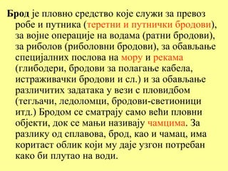 Брод је пловно средство које служи за превоз
 робе и путника (теретни и путнички бродови),
 за војне операције на водама (ратни бродови),
 за риболов (риболовни бродови), за обављање
 специјалних послова на мору и рекама
 (глибодери, бродови за полагање кабела,
 истраживачки бродови и сл.) и за обављање
 различитих задатака у вези с пловидбом
 (тегљачи, ледоломци, бродови-светионици
 итд.) Бродом се сматрају само већи пловни
 објекти, док се мањи називају чамцима. За
 разлику од сплавова, брод, као и чамац, има
 коритаст облик који му даје узгон потребан
 како би плутао на води.
 